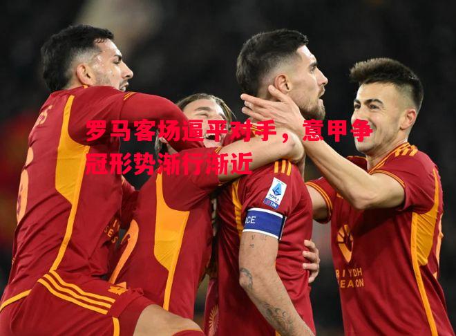 罗马客场逼平对手,意甲争冠形势渐行渐近 罗马客场逼平对手,意甲争冠形势渐行渐近