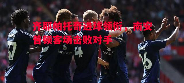 齐耶帕托奇进球领衔，南安普顿客场击败对手